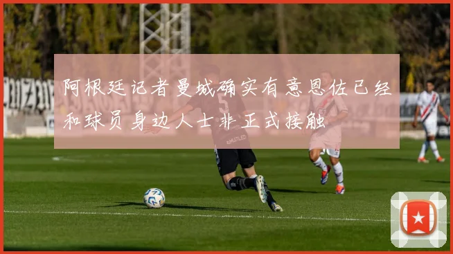 阿根廷记者曼城确实有意恩佐已经和球员身边人士非正式接触