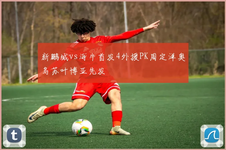 新鹏城vs海牛首发4外援PK周定洋奥乌苏叶博亚先发